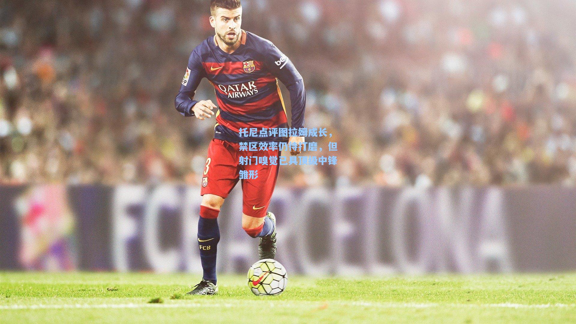 托尼点评图拉姆成长，禁区效率仍待打磨，但射门嗅觉已具顶级中锋雏形