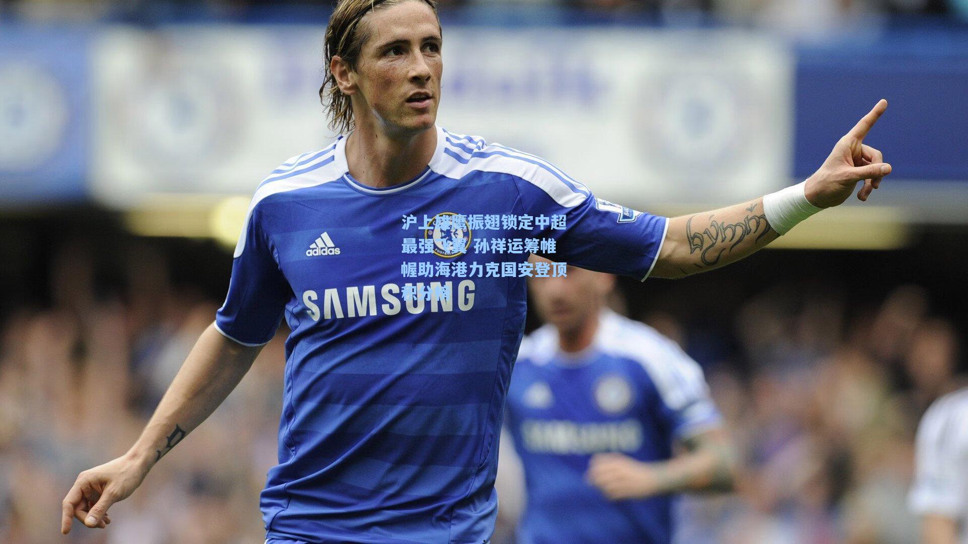 沪上雄鹰振翅锁定中超最强飞翼 孙祥运筹帷幄助海港力克国安登顶积分榜