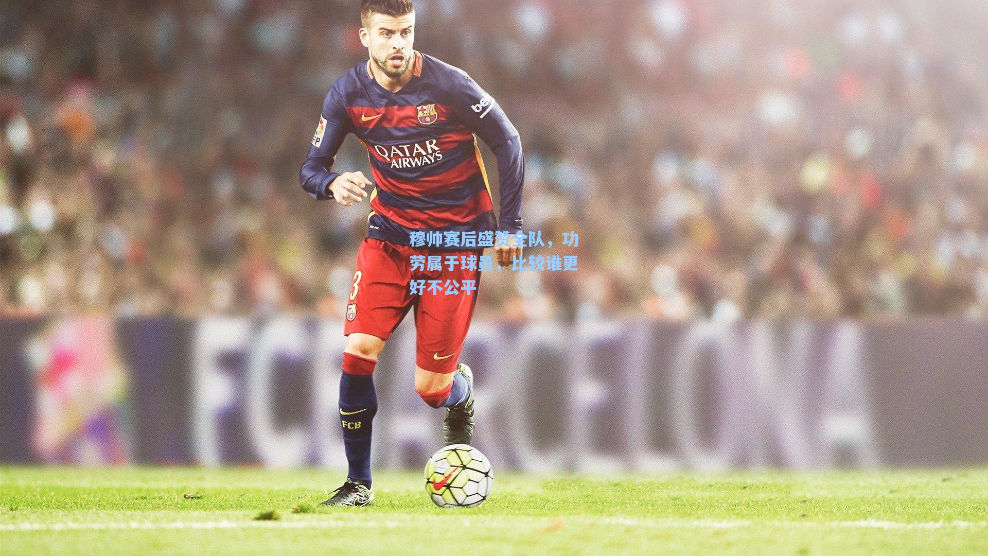 穆帅赛后盛赞全队，功劳属于球员，比较谁更好不公平